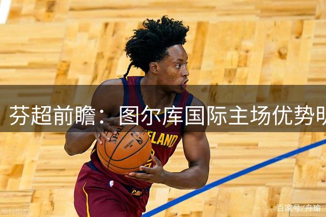 芬超前瞻：图尔库国际主场优势明显 古比斯半场防守存隐忧