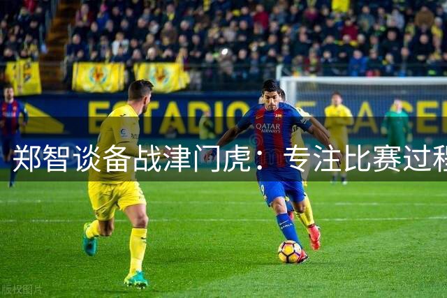 郑智谈备战津门虎：专注比赛过程 不刻意关注积分榜